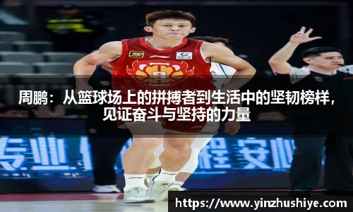 周鹏：从篮球场上的拼搏者到生活中的坚韧榜样，见证奋斗与坚持的力量