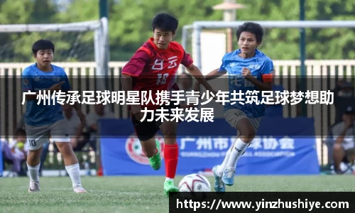 广州传承足球明星队携手青少年共筑足球梦想助力未来发展