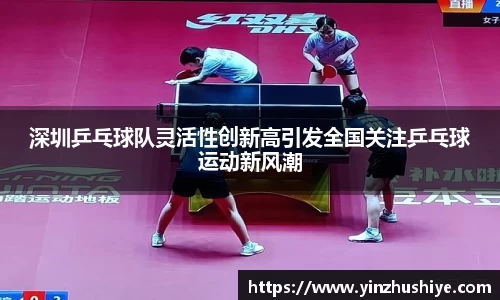 深圳乒乓球队灵活性创新高引发全国关注乒乓球运动新风潮