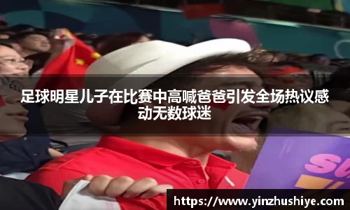 足球明星儿子在比赛中高喊爸爸引发全场热议感动无数球迷