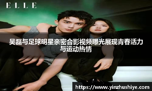 吴磊与足球明星亲密合影视频曝光展现青春活力与运动热情